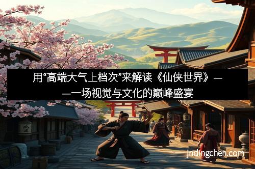 用“高端大气上档次”来解读《仙侠世界》——一场视觉与文化的巅峰盛宴