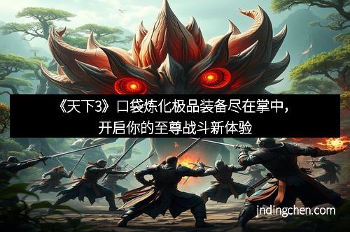 《天下3》口袋炼化极品装备尽在掌中，开启你的至尊战斗新体验